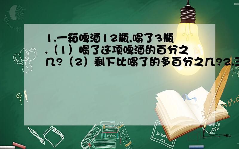 1.一箱啤酒12瓶,喝了3瓶.（1）喝了这项啤酒的百分之几?（2）剩下比喝了的多百分之几?2.王阿姨买了25000元的高速公路债券,定期3年.按照年利率2.89％计算.到期可获得本金和利息共多少元?张奶