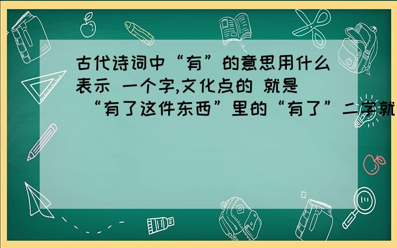 古代诗词中“有”的意思用什么表示 一个字,文化点的 就是 “有了这件东西”里的“有了”二字就是 “有了这件东西”里的“有了”二字