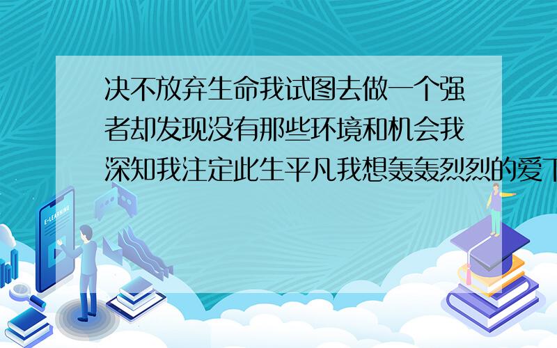 决不放弃生命我试图去做一个强者却发现没有那些环境和机会我深知我注定此生平凡我想轰轰烈烈的爱下去却遭遇着残忍现实的阻挡我厌恶甚至惶恐婚姻我却没有丝毫办法拒绝父母的一番苦