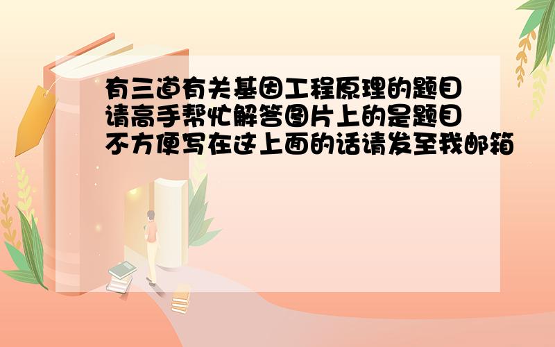 有三道有关基因工程原理的题目请高手帮忙解答图片上的是题目不方便写在这上面的话请发至我邮箱