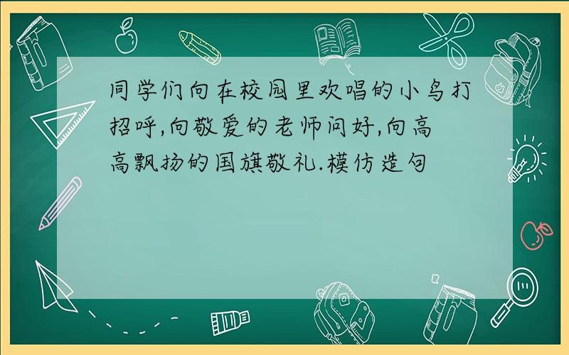 同学们向在校园里欢唱的小鸟打招呼,向敬爱的老师问好,向高高飘扬的国旗敬礼.模仿造句