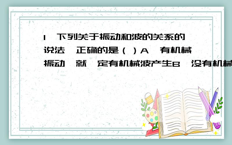 1、下列关于振动和波的关系的说法,正确的是（）A、有机械振动,就一定有机械波产生B、没有机械振动,就一定没有机械波产生C、没有机械波,就一定有机械振动D、简谐振动是一种匀变速运动