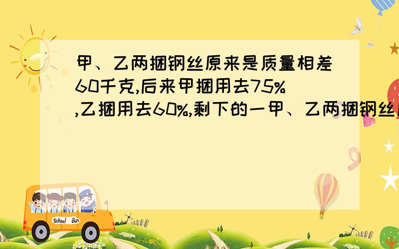 甲、乙两捆钢丝原来是质量相差60千克,后来甲捆用去75%,乙捆用去60%,剩下的一甲、乙两捆钢丝原来是质量相差60千克，后来甲捆用去75%，乙捆用去60%，剩下的一样重，两捆钢丝原来各重多少千