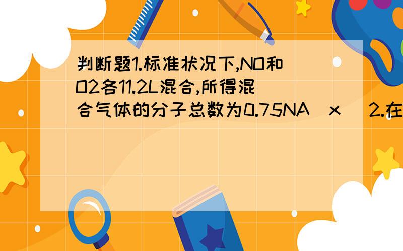 判断题1.标准状况下,NO和O2各11.2L混合,所得混合气体的分子总数为0.75NA(x )2.在电解食盐水的实验中,测得电解后溶液的PH为14,又知电解后溶液的总体积为1L,则阴极析出的气体的分子数为0.5NA（v)