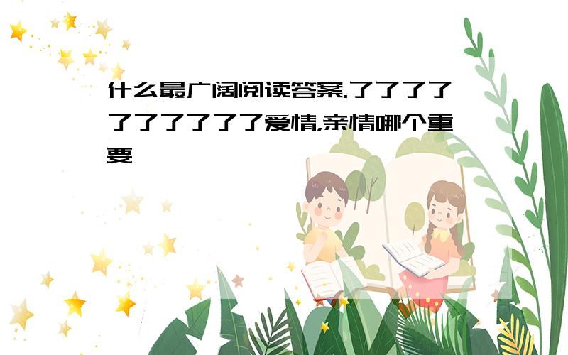 什么最广阔阅读答案.了了了了了了了了了了爱情，亲情哪个重要