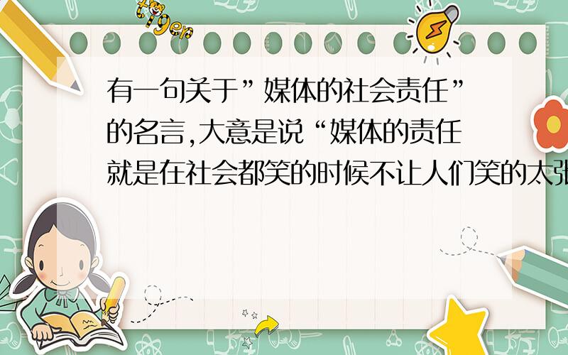 有一句关于”媒体的社会责任”的名言,大意是说“媒体的责任就是在社会都笑的时候不让人们笑的太张狂,在人们都哭的时候不让人们哭的更悲伤”,好像来自中国人民大学的某位教授.现在向