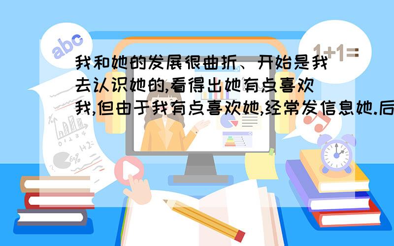 我和她的发展很曲折、开始是我去认识她的,看得出她有点喜欢我,但由于我有点喜欢她,经常发信息她.后来她终于生气了.她对我也不客气了,我们之间产生的误会越来越多.她总嫌我烦.后来,我