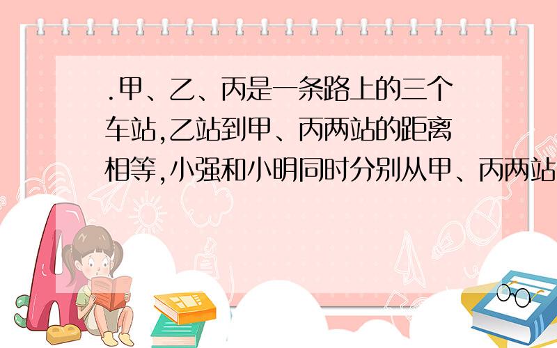 .甲、乙、丙是一条路上的三个车站,乙站到甲、丙两站的距离相等,小强和小明同时分别从甲、丙两站出发相向而行,小强经过乙站100米时与小明相遇,然后两人又继续前进,小强走到丙站立即返