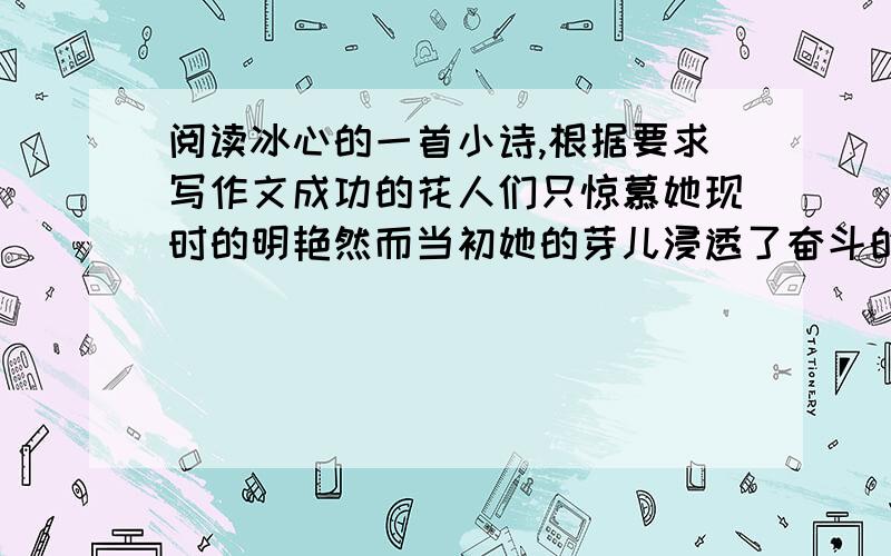 阅读冰心的一首小诗,根据要求写作文成功的花人们只惊慕她现时的明艳然而当初她的芽儿浸透了奋斗的泪泉洒遍了牺牲的血雨要求：从小诗中引出话题,围绕话题写一篇 600字以上的文章,除诗