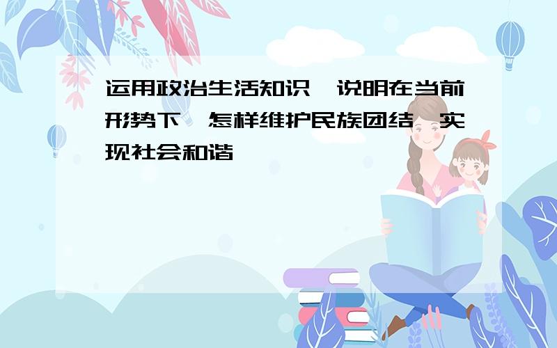 运用政治生活知识,说明在当前形势下,怎样维护民族团结,实现社会和谐