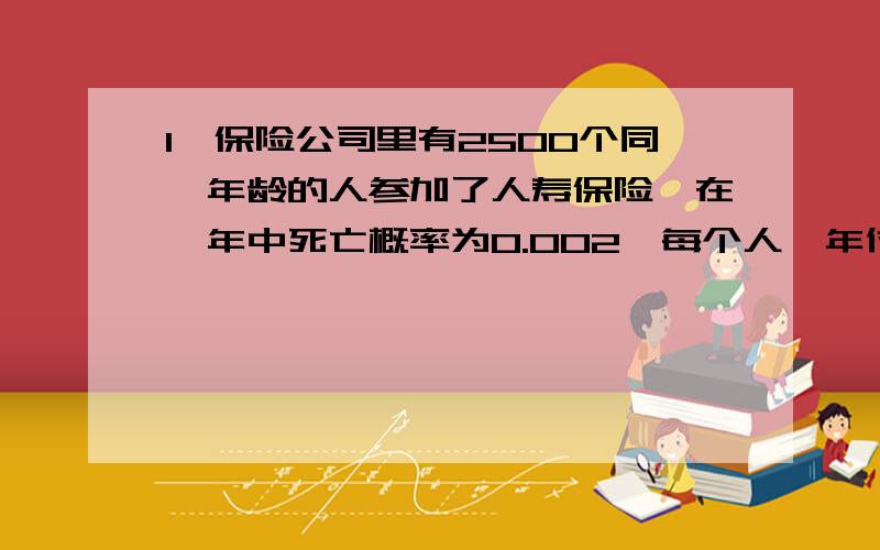 1、保险公司里有2500个同一年龄的人参加了人寿保险,在一年中死亡概率为0.002,每个人一年付12元保险费,而在死亡时候家属可以领取由保险公司支付的2000元,问保险公司盈利的概率是多少?公司