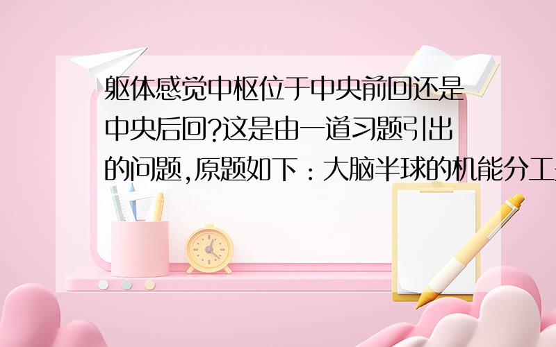 躯体感觉中枢位于中央前回还是中央后回?这是由一道习题引出的问题,原题如下：大脑半球的机能分工是（ ）A 视觉中枢位于枕叶B听觉中枢位于颞叶C躯体感觉中枢位于中央前回D躯体运动中