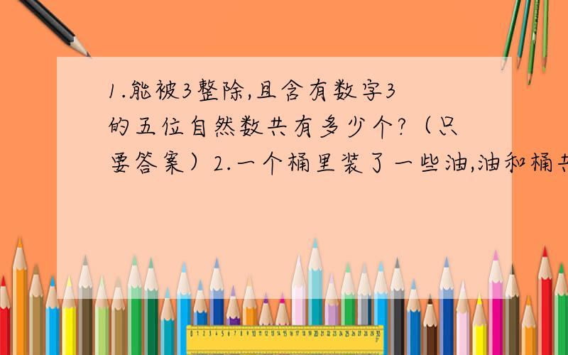 1.能被3整除,且含有数字3的五位自然数共有多少个?（只要答案）2.一个桶里装了一些油,油和桶共108KG,第一次到处油的三分之二少5KG,第二次到处的油比第一次余下的75%还多3KG,这时油桶共重21KG,