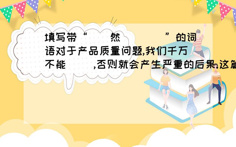 填写带“（）然（）（）”的词语对于产品质量问题,我们千万不能（ ）,否则就会产生严重的后果.这篇文章胡编乱造,读起来,让人感到（ ）看到他贪污受贿的证据,人们原先对他的尊敬（ ）