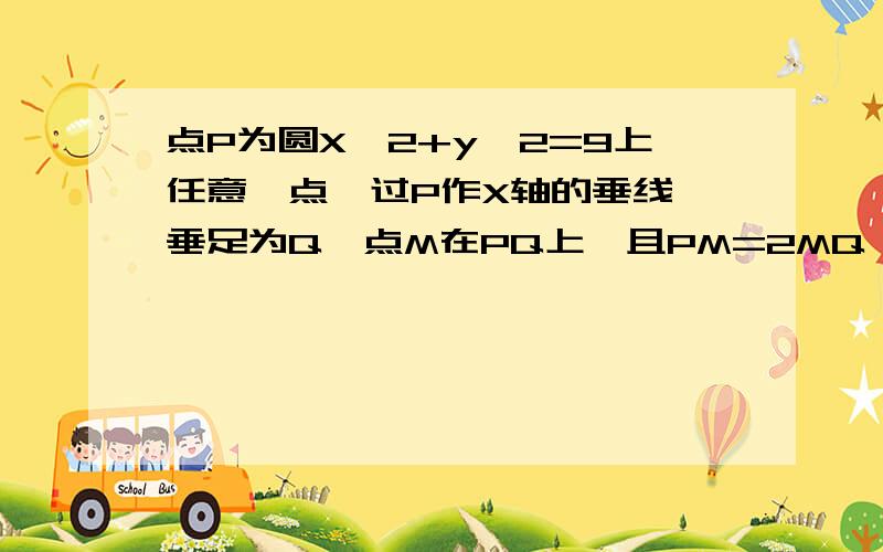 点P为圆X^2+y^2=9上任意一点,过P作X轴的垂线,垂足为Q,点M在PQ上,且PM=2MQ 则点M的轨迹方程为?点P为圆X^2+y^2=9上任意一点,过P作X轴的垂线,垂足为Q,点M在PQ上,且PM=2MQ 则点M的轨迹方程为?明天就要交作