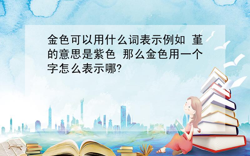 金色可以用什么词表示例如 堇的意思是紫色 那么金色用一个字怎么表示哪?