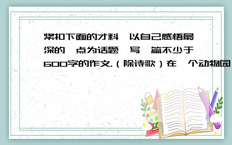 紧扣下面的才料,以自己感悟最深的一点为话题,写一篇不少于600字的作文.（除诗歌）在一个动物园,饲养员每天都要喂一大盆肉给大蟒蛇吃.这一天,饲养员突然想看看给大蟒蛇吃鸡会是什么样