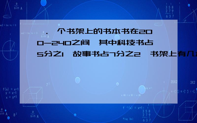 一.一个书架上的书本书在200-240之间,其中科技书占5分之1,故事书占7分之2,书架上有几本科技书,有几本故事书?要有计算过程,得数二.一杯牛奶,小明喝了半杯然后加满水,又喝了半杯再加满水,最