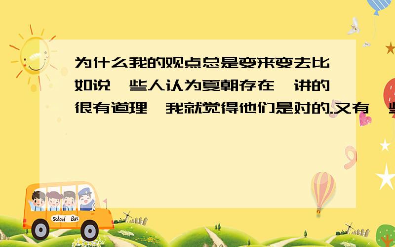 为什么我的观点总是变来变去比如说一些人认为夏朝存在,讲的很有道理,我就觉得他们是对的.又有一些人认为夏朝不存在,说的也有道理,然后我又觉得他们是对的.我在生活中也是这样觉得自