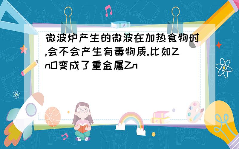 微波炉产生的微波在加热食物时,会不会产生有毒物质.比如ZnO变成了重金属Zn