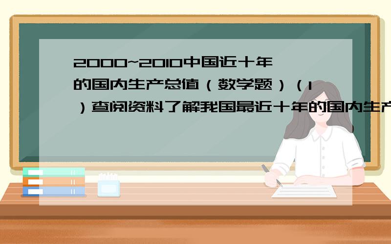 2000~2010中国近十年的国内生产总值（数学题）（1）查阅资料了解我国最近十年的国内生产总值.（2）分析这十年国内生产总值的变化趋势.（3）如果国内生产总值到2020年比2000年翻两番,那么20