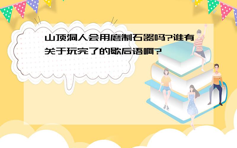 山顶洞人会用磨制石器吗?谁有关于玩完了的歇后语啊?