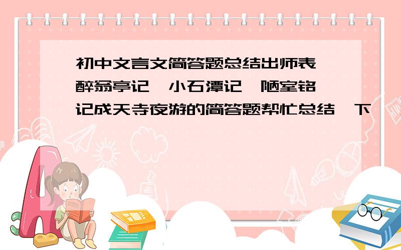 初中文言文简答题总结出师表,醉翁亭记,小石潭记,陋室铭,记成天寺夜游的简答题帮忙总结一下 一定要带标准答案!