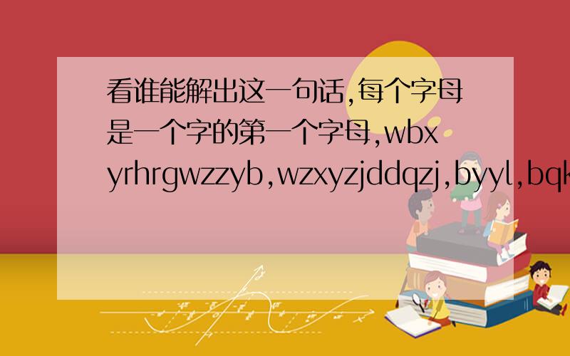 看谁能解出这一句话,每个字母是一个字的第一个字母,wbxyrhrgwzzyb,wzxyzjddqzj,byyl,bqkl,zjzczj,xzrdgwg