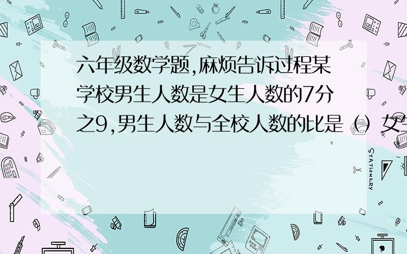 六年级数学题,麻烦告诉过程某学校男生人数是女生人数的7分之9,男生人数与全校人数的比是（）女生人数与全校人数的比是（）男生人数比女生人数多几分之几,女生人数比男生人数少几分