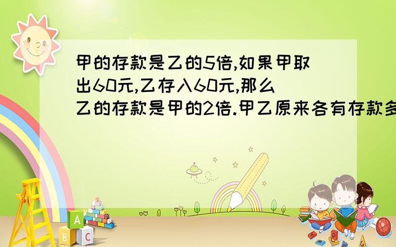 甲的存款是乙的5倍,如果甲取出60元,乙存入60元,那么乙的存款是甲的2倍.甲乙原来各有存款多少?