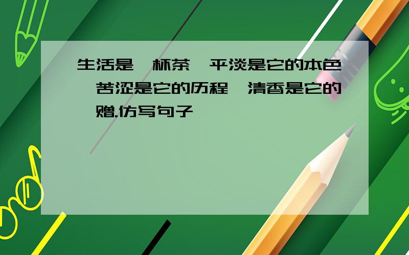 生活是一杯茶,平淡是它的本色,苦涩是它的历程,清香是它的馈赠.仿写句子