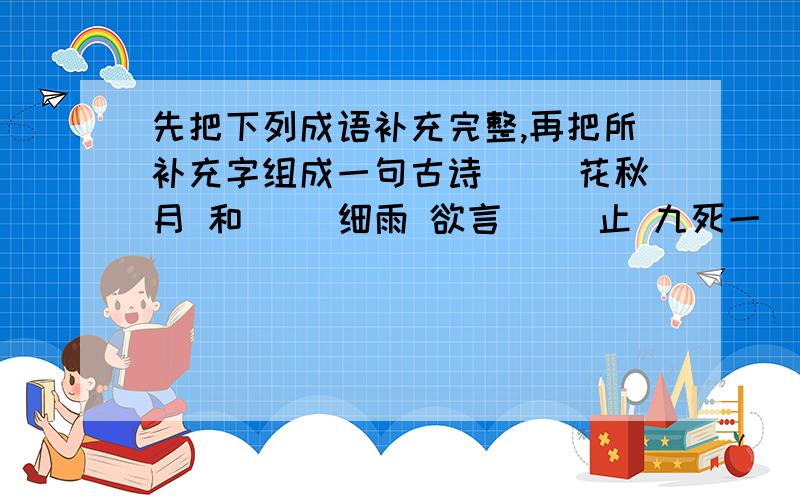 先把下列成语补充完整,再把所补充字组成一句古诗( )花秋月 和( )细雨 欲言( )止 九死一( 生)