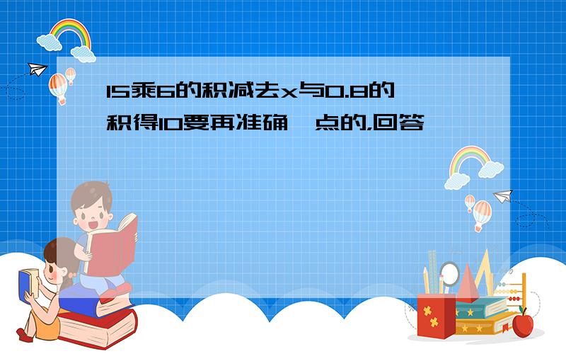 15乘6的积减去x与0.8的积得10要再准确一点的，回答