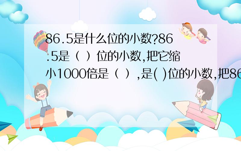 86.5是什么位的小数?86.5是（ ）位的小数,把它缩小1000倍是（ ）,是( )位的小数,把86.5的小数去掉,这个数就（ ）倍