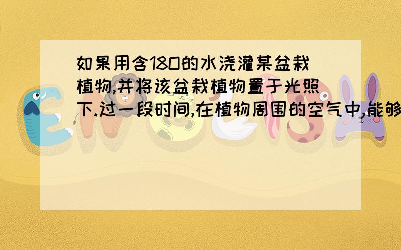 如果用含18O的水浇灌某盆栽植物,并将该盆栽植物置于光照下.过一段时间,在植物周围的空气中,能够收集到哪些含18O的气态物质?答案是水、CO2、O2 水和氧气都能理解,二氧化碳哪里来的呢?反应