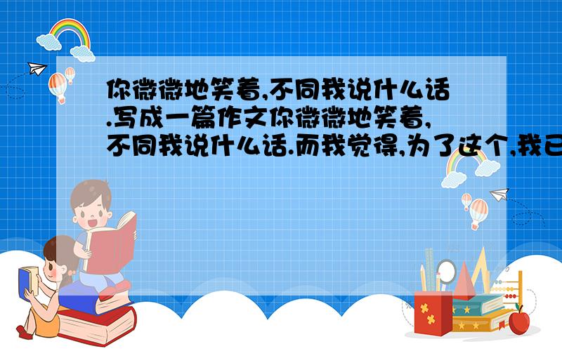 你微微地笑着,不同我说什么话.写成一篇作文你微微地笑着,不同我说什么话.而我觉得,为了这个,我已等待得久了.（语出 泰戈尔《飞鸟集》）要求写成一篇作文.不必发作文过来,只要帮助我构