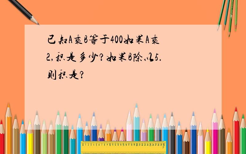 已知A乘B等于400如果A乘2,积是多少?如果B除以5.则积是?