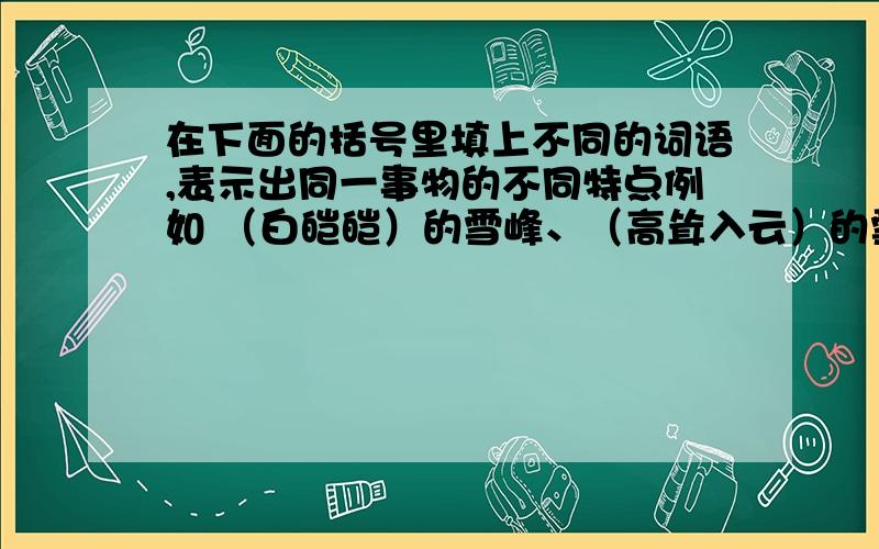 在下面的括号里填上不同的词语,表示出同一事物的不同特点例如 （白皑皑）的雪峰、（高耸入云）的雪峰,分别写的是雪峰的颜色和气势.（）的山脉 （）的鲜花 写多一点!（）的山脉 （）