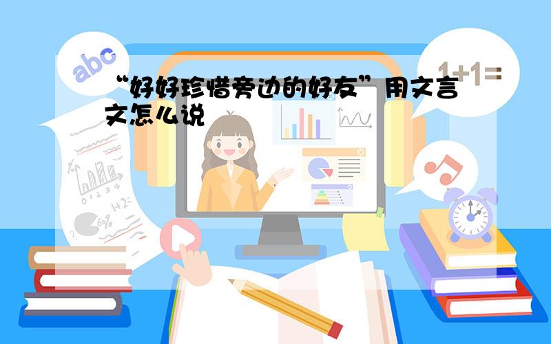 “好好珍惜旁边的好友”用文言文怎么说