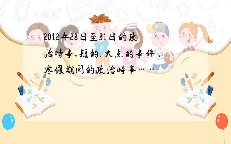 2012年28日至31日的政治时事,短的.大点的事件 .寒假期间的政治时事……