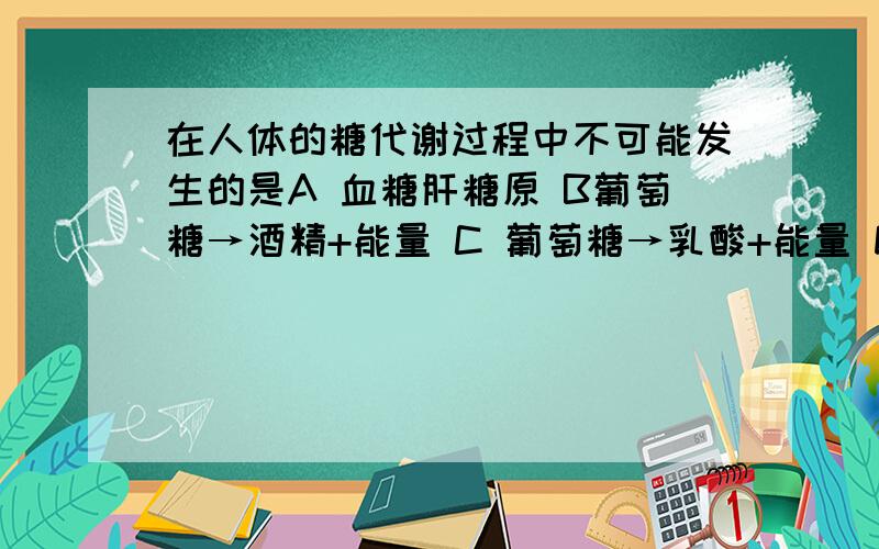 在人体的糖代谢过程中不可能发生的是A 血糖肝糖原 B葡萄糖→酒精+能量 C 葡萄糖→乳酸+能量 D 葡萄糖→CO2+H20+能量