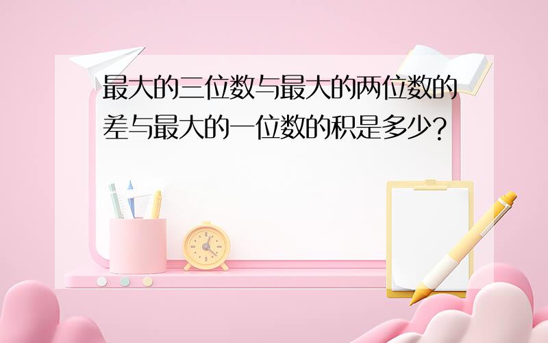 最大的三位数与最大的两位数的差与最大的一位数的积是多少?