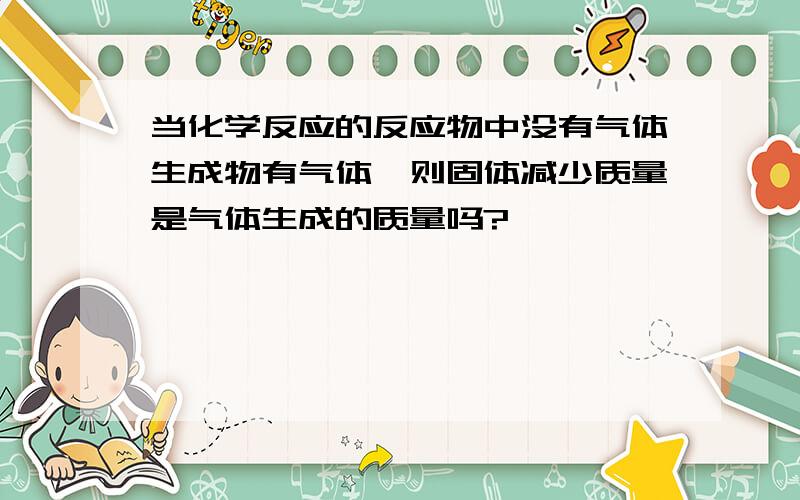 当化学反应的反应物中没有气体生成物有气体,则固体减少质量是气体生成的质量吗?