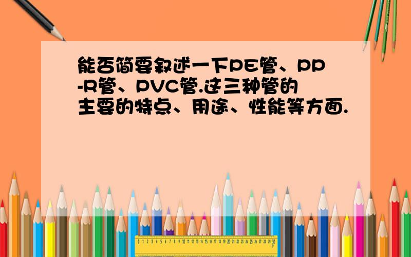 能否简要叙述一下PE管、PP-R管、PVC管.这三种管的主要的特点、用途、性能等方面.