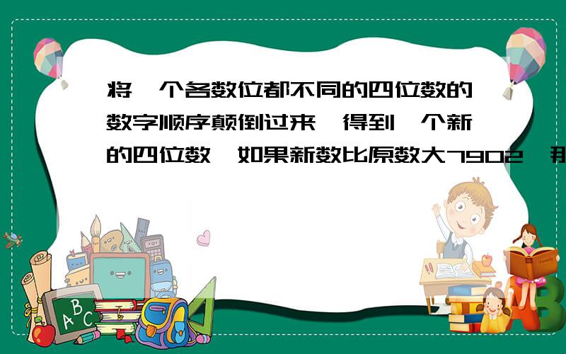 将一个各数位都不同的四位数的数字顺序颠倒过来,得到一个新的四位数,如果新数比原数大7902,那么所有符合这样条件的原四位数共有多少个?并把所有符合条件的原四位数都找出来?