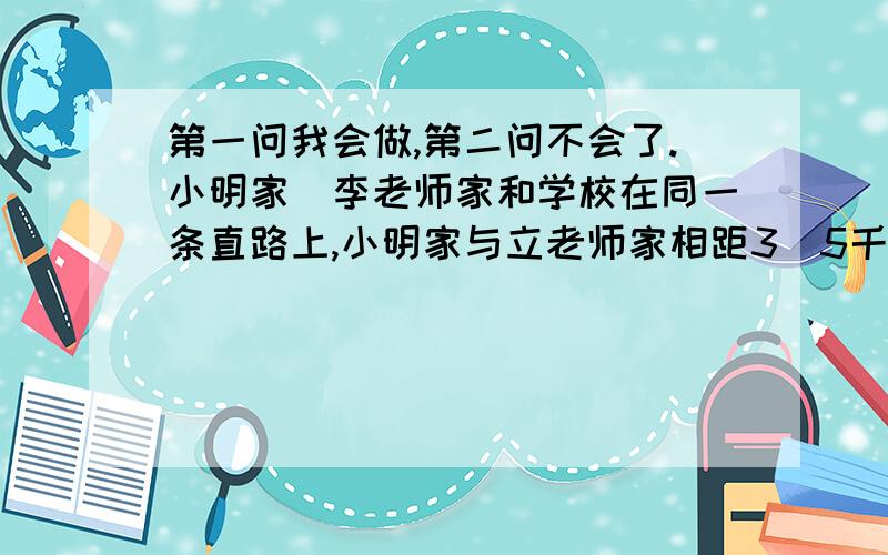 第一问我会做,第二问不会了.小明家．李老师家和学校在同一条直路上,小明家与立老师家相距3．5千米,李老师家与学校相距0．5千米．近来,小明的父母出差．如果李老师骑自行车到小明家接