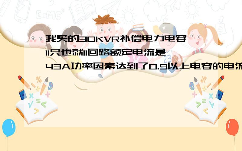 我买的30KVR补偿电力电容11只也就11回路额定电流是43A功率因素达到了0.9以上电容的电流怎么有60A,会炸吗