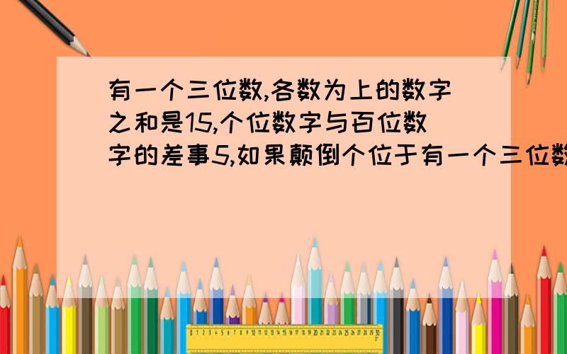 有一个三位数,各数为上的数字之和是15,个位数字与百位数字的差事5,如果颠倒个位于有一个三位数,各数为上的数字之和是15,个位数字与百位数字的差是5,如果颠倒个位于百位数字的顺序,则所