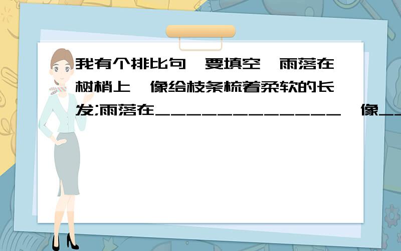 我有个排比句,要填空,雨落在树梢上,像给枝条梳着柔软的长发;雨落在____________,像__________;雨落在_______________,像________________;雨落在___________________,像__________________;雨落在__________,像_____________