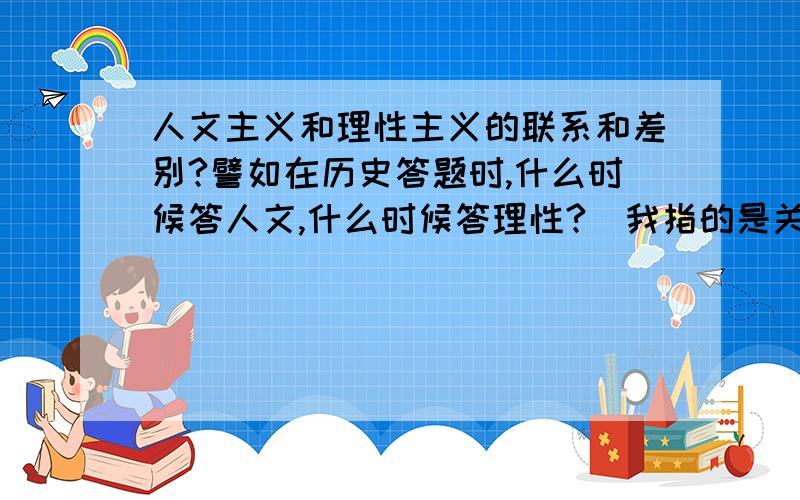 人文主义和理性主义的联系和差别?譬如在历史答题时,什么时候答人文,什么时候答理性?(我指的是关于17-18C西方启蒙运动的题目)也就是说人文主义包括理性主义,范围更大?